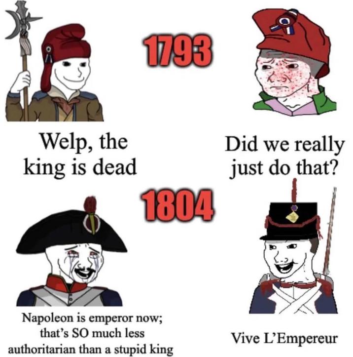 1793 Welp, the king is dead 1804 Did we really just do that? Napoleon is emperor now; that's SO much less authoritarian than a stupid king Vive L'Empereur