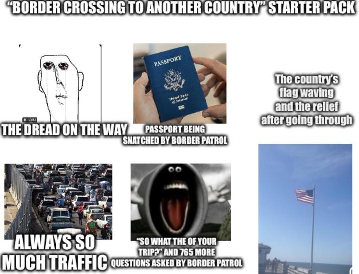 "BORDER CROSSING TO ANOTHER COUNTRY" STARTER PACK PASSPORT 1912 THE DREAD ON THE WAY Third Saks Saurice 330 PASSPORT BEING SNATCHED BY BORDER PATROL The country's flag waving and the relief after going through ALWAYS SO "SO WHAT THE OF YOUR TRIP?" AND 765 MORE MUCH TRAFFIC QUESTIONS ASKED BY BORDER PATROL