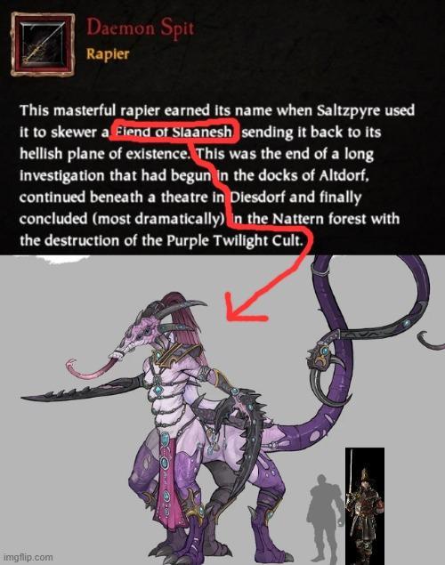 Daemon Spit Rapier This masterful rapier earned its name when Saltzpyre used it to skewer a Fiend of Slaanesh sending it back to its hellish plane of existence. This was the end of a long investigation that had begun in the docks of Altdorf, continued beneath a theatre in Diesdorf and finally concluded (most dramatically) in the Nattern forest with the destruction of the Purple Twilight Cult. imgflip.com