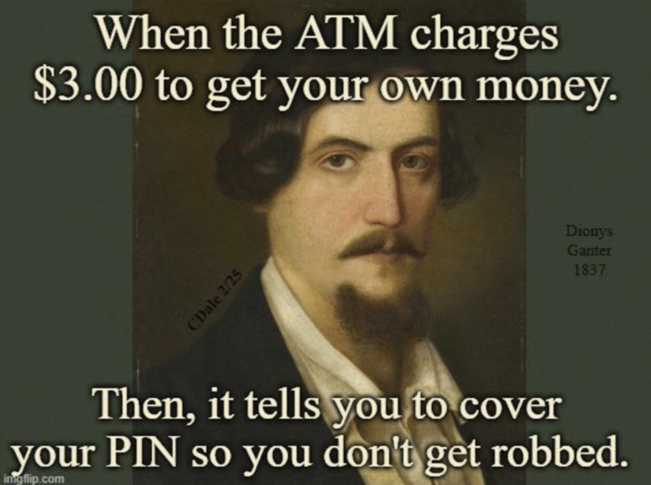 When the ATM charges $3.00 to get your own money. CDale 2/25 Dionys Ganter 1837 Then, it tells you to cover your PIN so you don't get robbed. ingflip.com