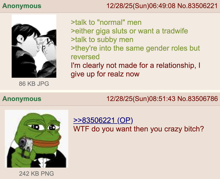 Anonymous 12/28/25(Sun)06:49:08 No.83506221 >talk to "normal" men >either giga sluts or want a tradwife >talk to subby men >they're into the same gender roles but reversed I'm clearly not made for a relationship, I give up for realz now 86 KB JPG Anonymous 242 KB PNG 12/28/25(Sun)08:51:43 No.83506786 >>83506221 (OP). W-- do you want then you crazy bitch?