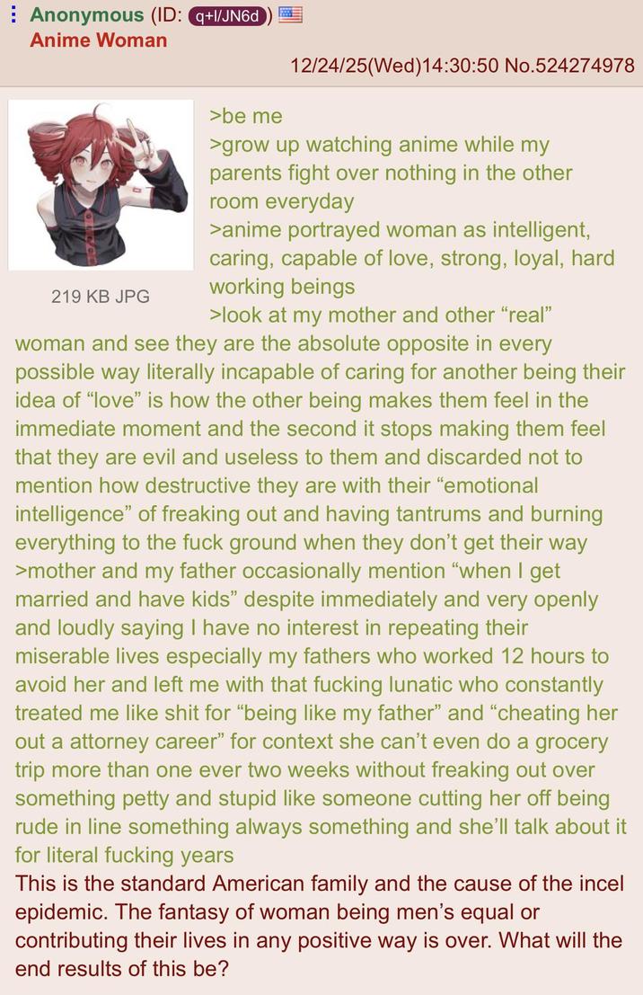 Anonymous (ID: q+l/JN6d Anime Woman 12/24/25(Wed)14:30:50 No.524274978 219 KB JPG >be me >grow up watching anime while my parents fight over nothing in the other room everyday >anime portrayed woman as intelligent, caring, capable of love, strong, loyal, hard working beings >look at my mother and other "real" woman and see they are the absolute opposite in every possible way literally incapable of caring for another being their idea of "love" is how the other being makes them feel in the immediate moment and the second it stops making them feel that they are evil and useless to them and discarded not to mention how destructive they are with their "emotional intelligence" of freaking out and having tantrums and burning everything to the f--- ground when they don't get their way >mother and my father occasionally mention "when I get married and have kids" despite immediately and very openly and loudly saying I have no interest in repeating their miserable lives especially my fathers who worked 12 hours to avoid her and left me with that f------ lunatic who constantly treated me like s--- for "being like my father" and "cheating her out a attorney career" for context she can't even do a grocery trip more than one ever two weeks without freaking out over something petty and stupid like someone cutting her off being rude in line something always something and she'll talk about it for literal f------ years This is the standard American family and the cause of the incel epidemic. The fantasy of woman being men's equal or contributing their lives in any positive way is over. What will the end results of this be?