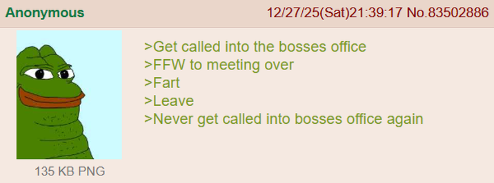Anonymous 12/27/25(Sat)21:39:17 No.83502886 >Get called into the bosses office >FFW to meeting over >Fart >Leave >Never get called into bosses office again 135 KB PNG
