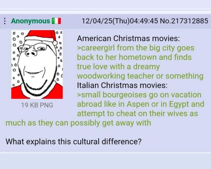 Anonymous 90 О 19 KB PNG 12/04/25(Thu)04:49:45 No.217312885 American Christmas movies: >careergirl from the big city goes back to her hometown and finds true love with a dreamy woodworking teacher or something Italian Christmas movies: >small bourgeoises go on vacation abroad like in Aspen or in Egypt and attempt to cheat on their wives as much as they can possibly get away with What explains this cultural difference?