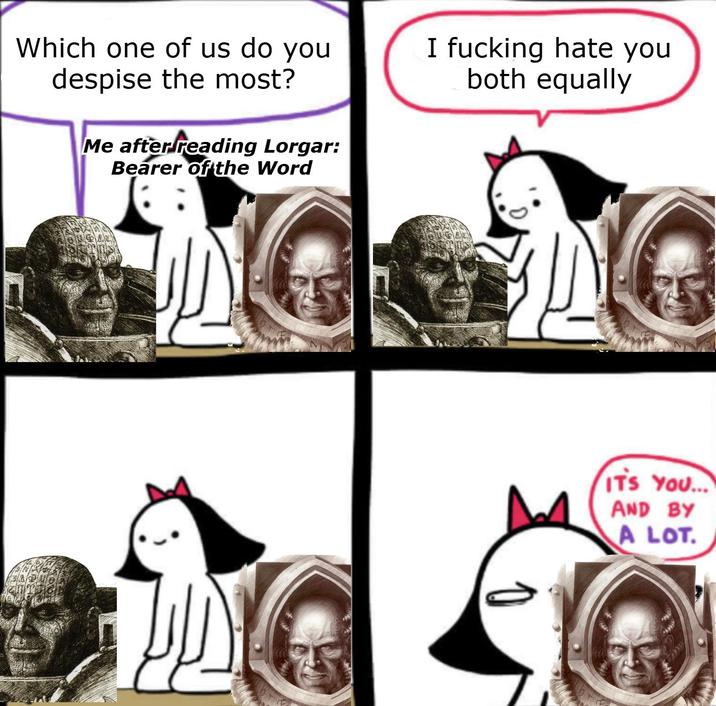 Which one of us do you despise the most? Me after reading Lorgar: Bearer of the Word I f------ hate you both equally IT'S YOU... AND BY A LOT.