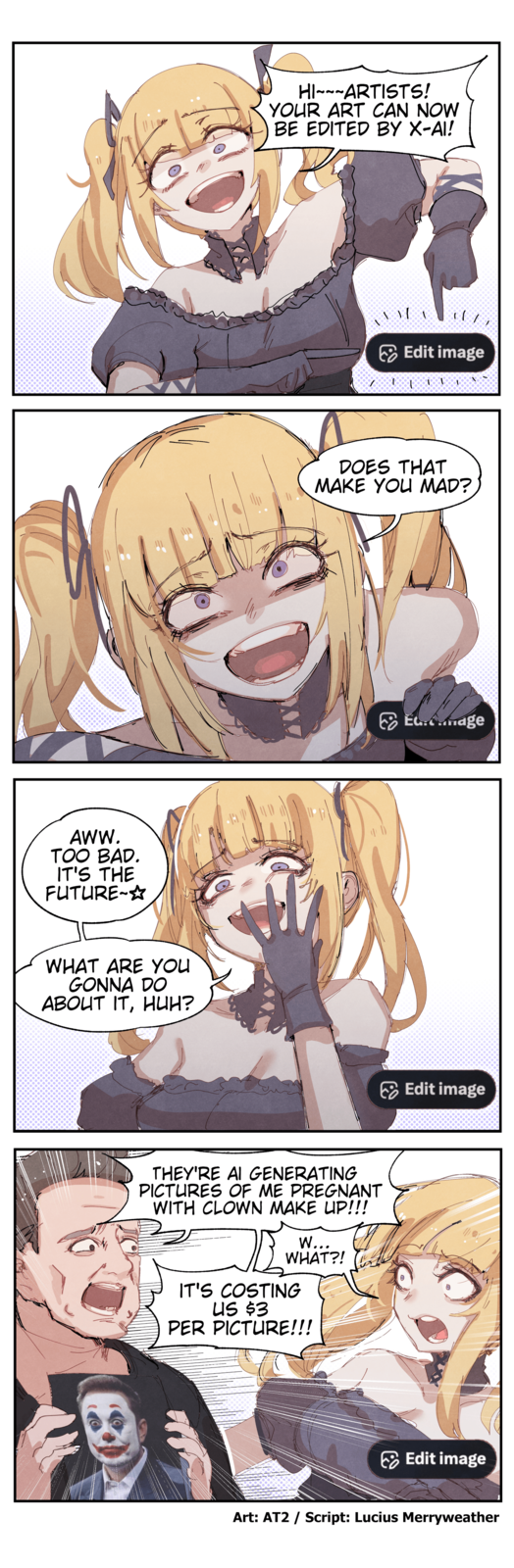 AWW. TOO BAD. IT'S THE FUTURE-☆ AP WHAT ARE YOU GONNA DO ABOUT IT, HUH? HI ARTISTS! 22 YOUR ART CAN NOW BE EDITED BY X-AI! Edit image DOES THAT MAKE YOU MAD? THEY'RE AI GENERATING PICTURES OF ME PREGNANT WITH CLOWN MAKE UP!!! W... WHAT?! IT'S COSTING US $3 PER PICTURE!!! E.mage Edit image Edit image Art: AT2 / Script: Lucius Merryweather