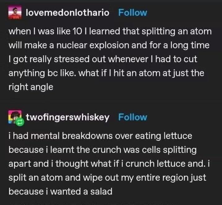 lovemedonlothario Follow when I was like 10 I learned that splitting an atom will make a nuclear explosion and for a long time I got really stressed out whenever I had to cut anything bc like. what if I hit an atom at just the right angle twofingerswhiskey Follow i had mental breakdowns over eating lettuce because i learnt the crunch was cells splitting apart and i thought what if i crunch lettuce and. i split an atom and wipe out my entire region just because i wanted a salad