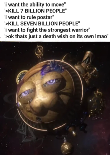 "i want the ability to move" ">KILL 7 BILLION PEOPLE" "i want to rule postar" ">KILL SEVEN BILLION PEOPLE" "i want to fight the strongest warrior" ">ok thats just a death wish on its own Imao"