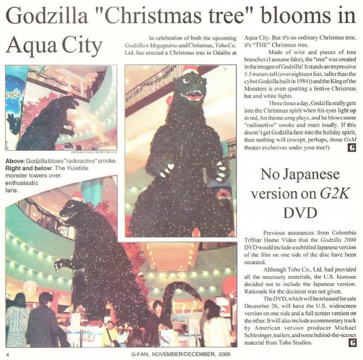 Godzilla "Christmas tree" blooms in Aqua City In celebration of both the upcoming Godzillax Megaguirus and Christmas, Toho Co. Ltd. has erected a Christmas tree in Odaiba at Aqua City. But it's no ordinary Christmas tree, it's "THE" Christmas tree. Made of wire and pieces of tree branches (I assume fake), the "tree" was created in the imagee of Godzilla! It stands an impressive 5.5 meters tall (over eighteen feet, taller than the cybot Godzilla built in 1984)) and the King of the Monsters is even sporting a festive Christmas hat and white lights. Three times a day, Godzilla really gets into the Christmas spirit when his eyes light up in red, his theme song plays, and he blows some "radioactive" smoke and roars loudly. If this doesn't get Godzilla fans into the holiday spirit, then nothing will (except, perhaps, those GxM theater exclusives under your tree!) G PHOTOSKYMARKOBERTORG FAN Above: Godzilla blows "radioactive" smoke. Right and below: The Yuletide monster towers over enthusiastic fans. G-FAN, NOVEMBER/DECEMBER, 2000 No Japanese version on G2K DVD Previous assurances from Columbia TriStar Home Video that the Godzilla 2000 DVD would include a subtitled Japanese version of the film on one side of the disc have been recanted. Although Toho Co., Ltd. had provided all the necessary materials, the U.S. licensee decided not to include the Japanese version. Rationale for the decision was not given. The DVD, which will be released for sale December 26, will have the U.S. widescreen version on one side and a full screen version on the other. It will also include a commentary track by American version producer Michael Schlesinger, trailers, and some behind-the-scenes material from Toho Studios. G