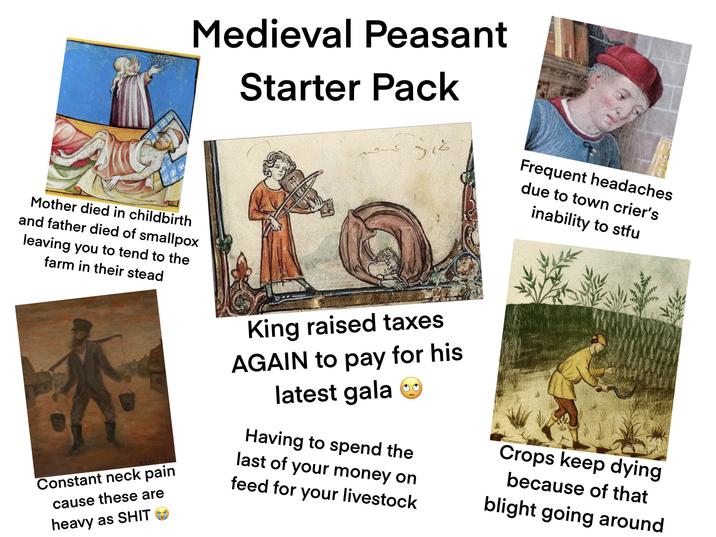 Medieval Peasant Starter Pack སཱའ་༡--༦ Frequent headaches due to town crier's inability to stfu Mother died in childbirth and father died of smallpox leaving you to tend to the farm in their stead Constant neck pain cause these are heavy as S--- King raised taxes AGAIN to pay for his latest gala Having to spend the last of your money on feed for your livestock Crops keep dying because of that blight going around