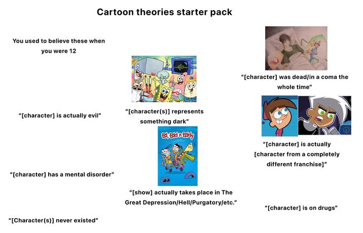 Cartoon theories starter pack You used to believe these when you were 12 "[character] is actually evil" "[character] has a mental disorder" "[character(s)] represents something dark" Appa uppe pa "[Character(s)] never existed" "[show] actually takes place in The Great Depression/Hell/Purgatory/etc." "[character] was dead/in a coma the whole time" "[character] is actually [character from a completely different franchise]" "[character] is on drugs"