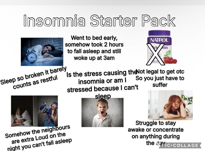 Insomnia Starter Pack Went to bed early, somehow took 2 hours to fall asleep and still woke up at 3am NATROL NES DET nin Is the stress causing the Not legal to get otc So you just have to Sleep so broken it barely counts as restful insomnia or am I stressed because I can't suffer sleep Somehow the neighbours are extra Loud on the night you can't fall asleep Struggle to stay awake or concentrate on anything during the IC COLLAGE
