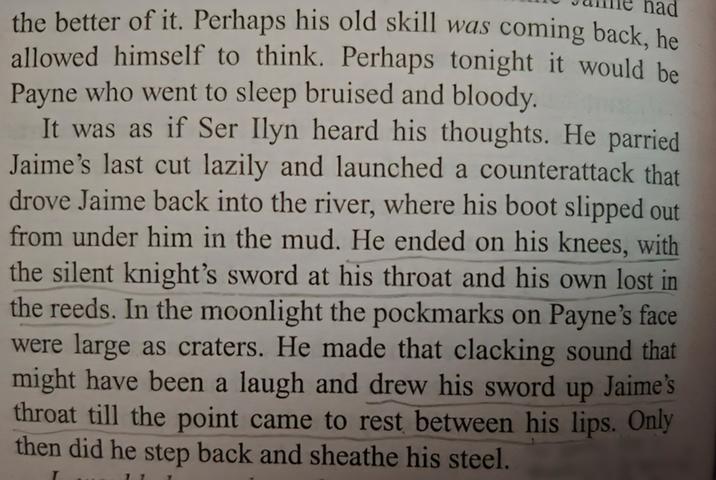 ad the better of it. Perhaps his old skill was coming back, he allowed himself to think. Perhaps tonight it would be Payne who went to sleep bruised and bloody. It was as if Ser Ilyn heard his thoughts. He parried Jaime's last cut lazily and launched a counterattack that drove Jaime back into the river, where his boot slipped out from under him in the mud. He ended on his knees, with the silent knight's sword at his throat and his own lost the reeds. In the moonlight the pockmarks on Payne's face were large as craters. He made that clacking sound that might have been a laugh and drew his sword up Jaime's throat till the point came to rest between his lips. Only then did he step back and sheathe his steel.
