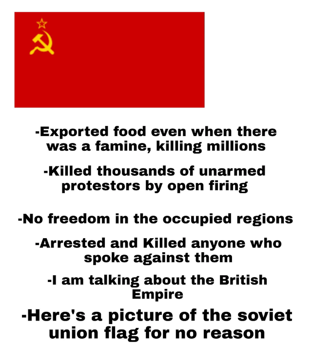 2 -Exported food even when there was a famine, killing millions -Killed thousands of unarmed protestors by open firing -No freedom in the occupied regions -Arrested and Killed anyone who spoke against them -I am talking about the British Empire -Here's a picture of the soviet union flag for no reason