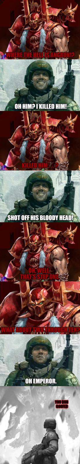 WHERE THE HELLISANGRON!? OH HIM? I KILLED HIM! KILLED HIMZA SHOT OFF HIS BLOODY HEAD! OH WELL THAT'S STEP ONE WHAT ABOUT TWO THROUGH TEN? OH EMPEROR. YOU DUN GOOFED