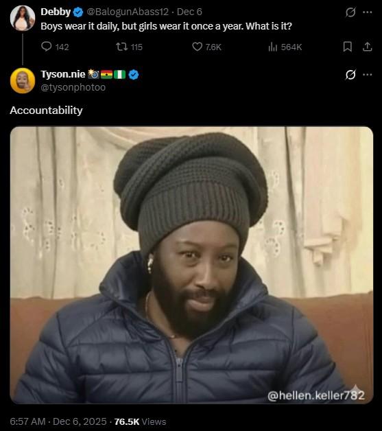 Debby @BalogunAbass12 - Dec 6 Boys wear it daily, but girls wear it once a year. What is it? 142 t7 115 Tyson.nie @tysonphotoo Accountability 7.6K ill 564K 0 @hellen.keller782 6:57 AM - Dec 6, 2025 76.5K Views