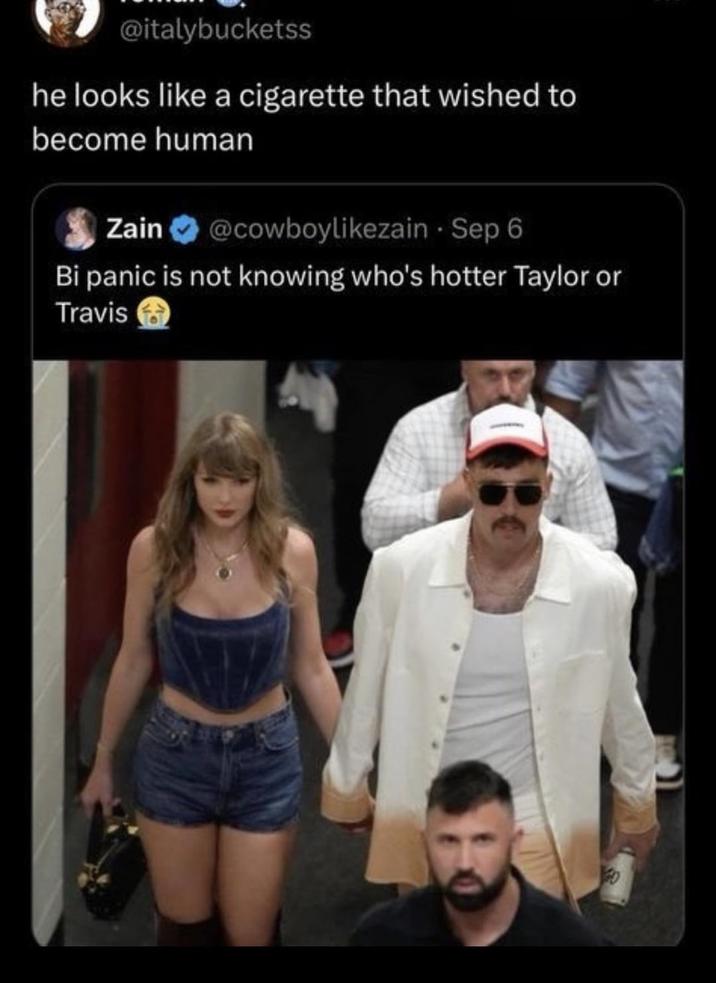 @italybucketss he looks like a c-------- that wished to become human Zain @cowboylikezain - Sep 6 Bi panic is not knowing who's hotter Taylor or Travis GO