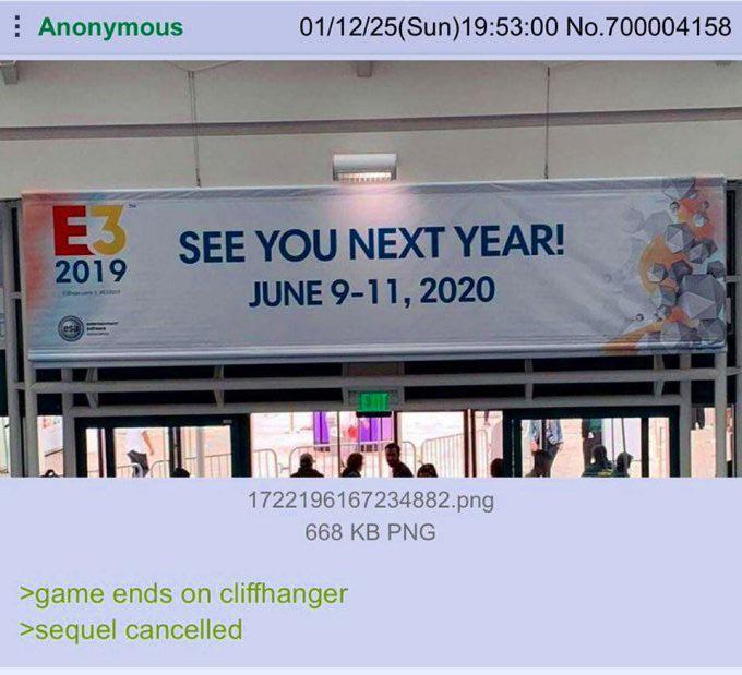 Anonymous 01/12/25(Sun)19:53:00 No.700004158 E3 2019 SEE YOU NEXT YEAR! JUNE 9-11, 2020 1722196167234882.png 668 KB PNG >game ends on cliffhanger >sequel cancelled