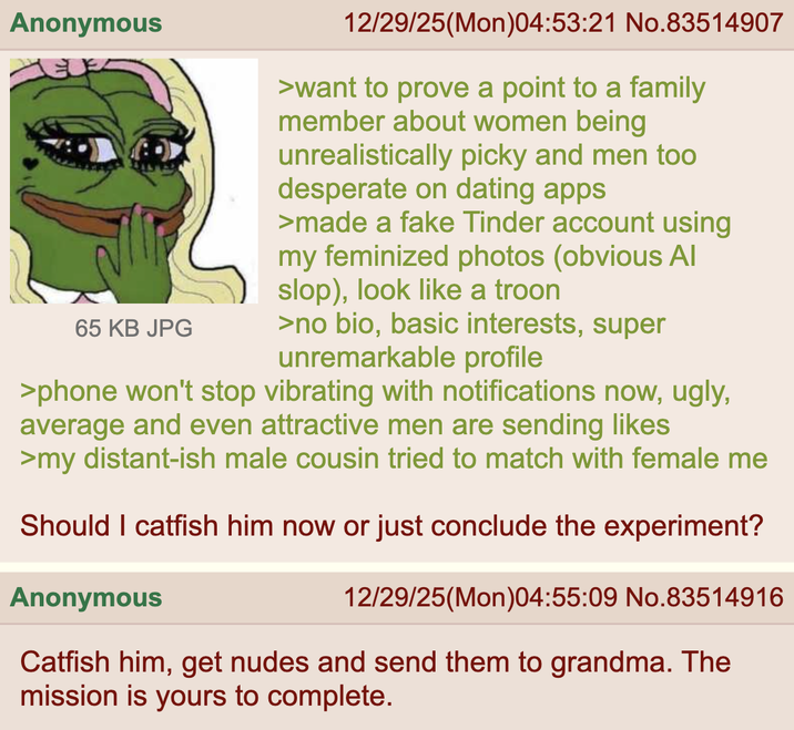 Anonymous 65 KB JPG 12/29/25(Mon)04:53:21 No.83514907 >want to prove a point to a family member about women being unrealistically picky and men too desperate on dating apps >made a fake Tinder account using my feminized photos (obvious Al slop), look like a troon >no bio, basic interests, super unremarkable profile >phone won't stop vibrating with notifications now, ugly, average and even attractive men are sending likes >my distant-ish male cousin tried to match with female me Should I catfish him now or just conclude the experiment? Anonymous 12/29/25(Mon)04:55:09 No.83514916 Catfish him, get nudes and send them to grandma. The mission is yours to complete.