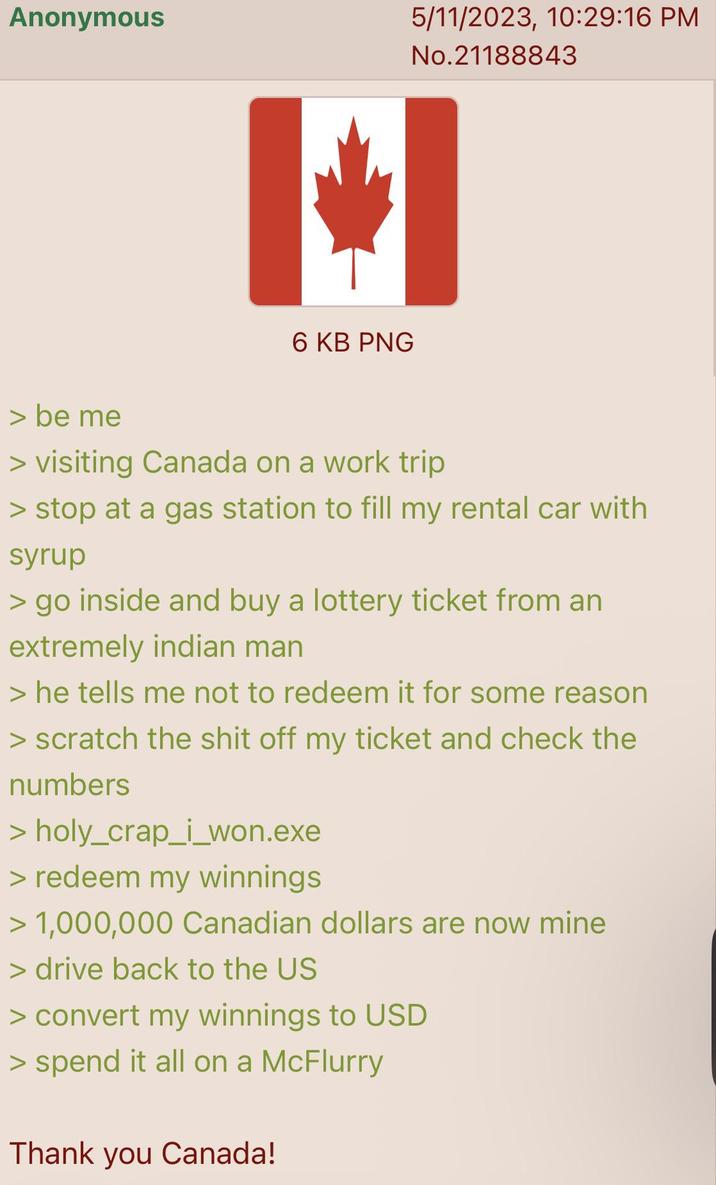Anonymous 6 KB PNG 5/11/2023, 10:29:16 PM No.21188843 > be me > visiting Canada on a work trip > stop at a gas station to fill my rental car with syrup > go inside and buy a lottery ticket from an extremely indian man > he tells me not to redeem it for some reason > scratch the s--- off my ticket and check the numbers > holy_crap_i_won.exe > redeem my winnings > 1,000,000 Canadian dollars are now mine > drive back to the US > convert my winnings to USD > spend it all on a McFlurry Thank you Canada!