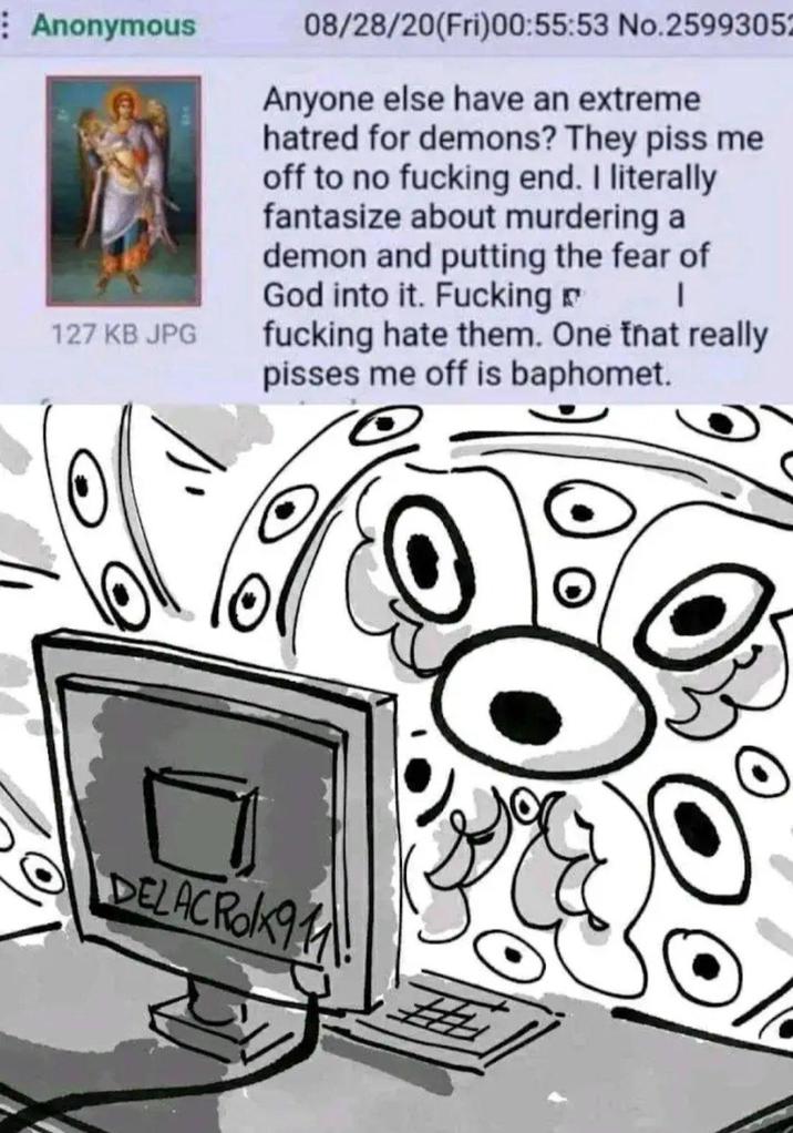 Anonymous 127 KB JPG 08/28/20(Fri)00:55:53 No.2599305 Anyone else have an extreme hatred for demons? They piss me off to no f------ end. I literally fantasize about murdering a demon and putting the fear of God into it. F------ f------ hate them. One that really pisses me off is baphomet. DELACRO