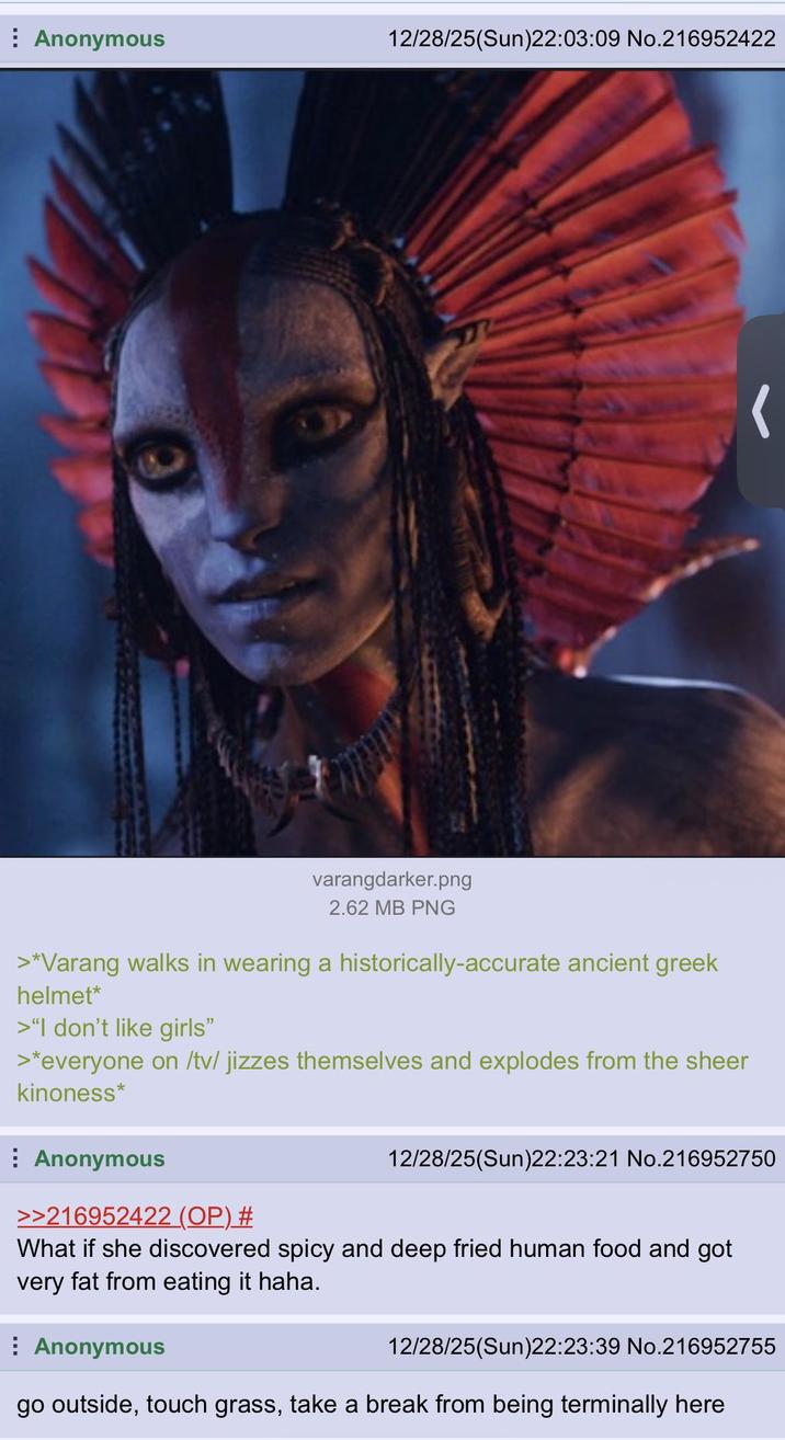 6 Anonymous 12/28/25(Sun)22:03:09 No.216952422 varangdarker.png 2.62 MB PNG >*Varang walks in wearing a historically-accurate ancient greek helmet* >"I don't like girls❞ >*everyone on /tv/ jizzes themselves and explodes from the sheer kinoness* Anonymous >>216952422 (OP) # 12/28/25(Sun)22:23:21 No.216952750 What if she discovered spicy and deep fried human food and got very fat from eating it haha. Anonymous 12/28/25(Sun)22:23:39 No.216952755 go outside, touch grass, take a break from being terminally here