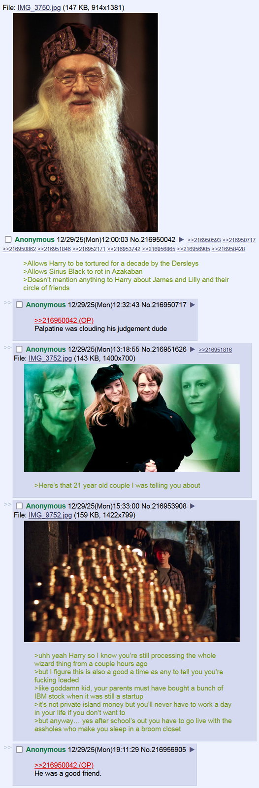 File: IMG_3750.jpg (147 KB, 914x1381) ☐ Anonymous 12/29/25(Mon)12:00:03 No.216950042 ►>>216950593 >>216950717 >>216950862 >>216951846 >>216952171 >>216953742 >>216956865 >>216956905 >>216958428 >Allows Harry to be tortured for a decade by the Dersleys >Allows Sirius Black to rot in Azakaban >Doesn't mention anything to Harry about James and Lilly and their circle of friends ☐ Anonymous 12/29/25(Mon) 12:32:43 No.216950717 ► >>216950042 (OP). Palpatine was clouding his judgement dude ☐ Anonymous 12/29/25(Mon)13:18:55 No.216951626 ►>>216951816 File: IMG_3752.jpg (143 KB, 1400x700) >Here's that 21 year old couple I was telling you about >> ☐ Anonymous 12/29/25(Mon)15:33:00 No.216953908 ► File: IMG_9752.jpg (159 KB, 1422x799) >uhh yeah Harry so I know you're still processing the whole wizard thing from a couple hours ago >but I figure this is also a good a time as any to tell you you're f------ loaded >like goddamn kid, your parents must have bought a bunch of IBM stock when it was still a startup >it's not private island money but you'll never have to work a day in your life if you don't want to >but anyway... yes after school's out you have to go live with the assholes who make you sleep in a broom closet ☐ Anonymous 12/29/25(Mon)19:11:29 No.216956905 >>216950042 (OP) He was a good friend.