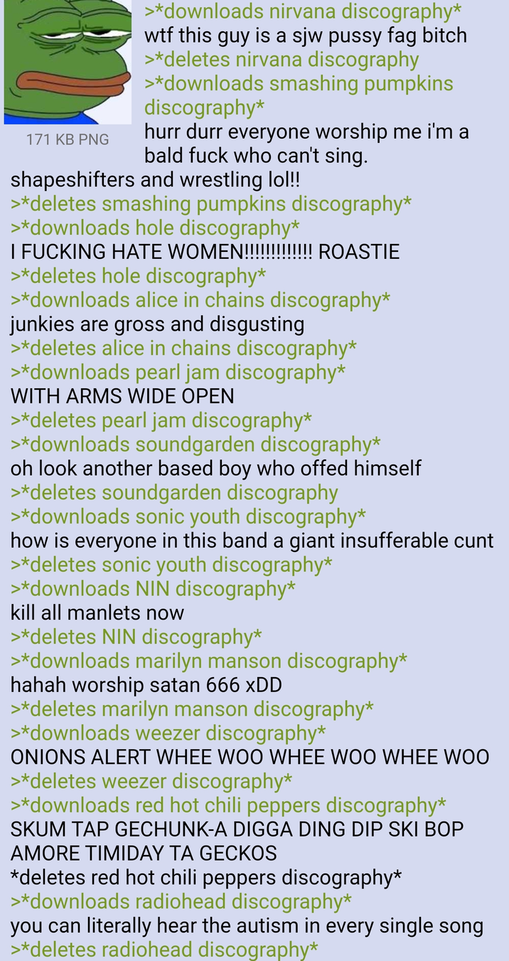 171 KB PNG >*downloads nirvana discography* w-- this guy is a sjw p---- f-- bitch >*deletes nirvana discography >*downloads smashing pumpkins discography* hurr durr everyone worship me i'm a bald f--- who can't sing. shapeshifters and wrestling lol!! >*deletes smashing pumpkins discography* >*downloads hole discography* I F------ HATE WOMEN!!!!!!!!!!!!! ROASTIE >*deletes hole discography* >*downloads alice in chains discography* junkies are gross and disgusting >*deletes alice in chains discography* >*downloads pearl jam discography* WITH ARMS WIDE OPEN >*deletes pearl jam discography* >*downloads soundgarden discography* oh look another based boy who offed himself >*deletes soundgarden discography >*downloads sonic youth discography* how is everyone in this band a giant insufferable c--- >*deletes sonic youth discography* >*downloads NIN discography* kill all manlets now >*deletes NIN discography* >*downloads marilyn manson discography* hahah worship satan 666 XDD >*deletes marilyn manson discography* >*downloads weezer discography* ONIONS ALERT WHEE WOO WHEE WOO WHEE WOO >*deletes weezer discography* >*downloads red hot chili peppers discography* SKUM TAP GECHUNK-A DIGGA DING DIP SKI BOP AMORE TIMIDAY TA GECKOS *deletes red hot chili peppers discography* >*downloads radiohead discography* you can literally hear the autism in every single song >*deletes radiohead discography*