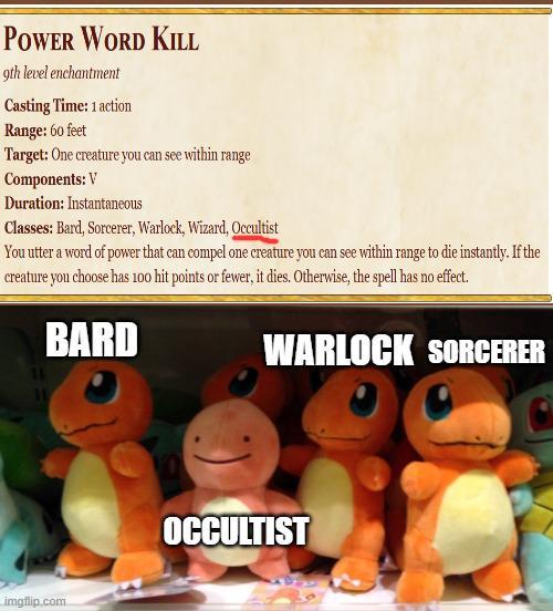 POWER WORD KILL 9th level enchantment Casting Time: 1 action Range: 60 feet Target: One creature you can see within range Components: V Duration: Instantaneous Classes: Bard, Sorcerer, Warlock, Wizard, Occultist You utter a word of power that can compel one creature you can see within range to die instantly. If the creature you choose has 100 hit points or fewer, it dies. Otherwise, the spell has no effect. BARD imgflip.com WARLOCK SORCERER OCCULTIST
