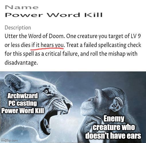 Name Power Word Kill Description Utter the Word of Doom. One creature you target of LV 9 or less dies if it hears you. Treat a failed spellcasting check for this spell as a critical failure, and roll the mishap with disadvantage. Archwizard PC casting Power Word Kill imgflip.com Enemy creature who doesn't have ears