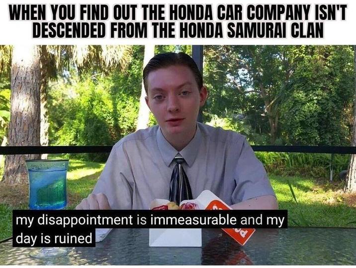 WHEN YOU FIND OUT THE HONDA CAR COMPANY ISN'T DESCENDED FROM THE HONDA SAMURAI CLAN my disappointment is immeasurable and my day is ruined