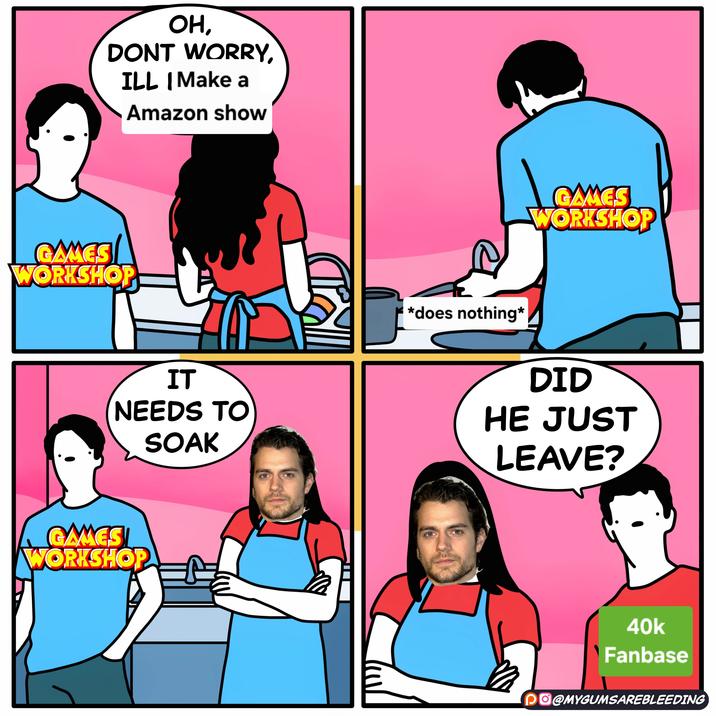 OH, DONT WORRY, ILL | Make a Amazon show GAMES WORKSHOP IT NEEDS TO SOAK GAMES WORKSHOP *does nothing* GAMES WORKSHOP DID HE JUST LEAVE? 40k Fanbase PO@MYGUMSAREBLEEDING