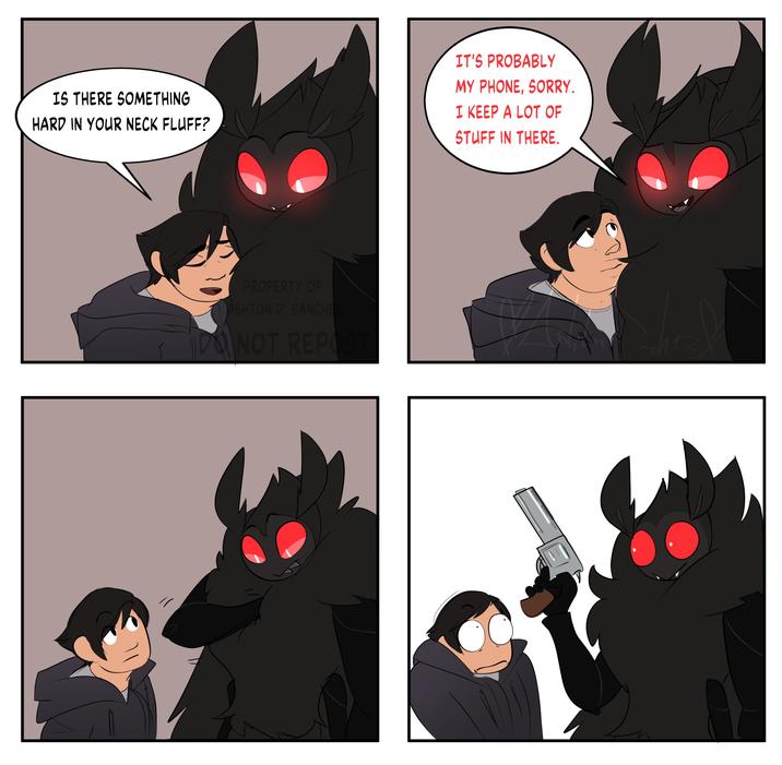 IS THERE SOMETHING HARD IN YOUR NECK FLUFF? IT'S PROBABLY MY PHONE, SORRY. I KEEP A LOT OF STUFF IN THERE. PROPERTY OF ASHTON D. SANCHE NOT REPOST