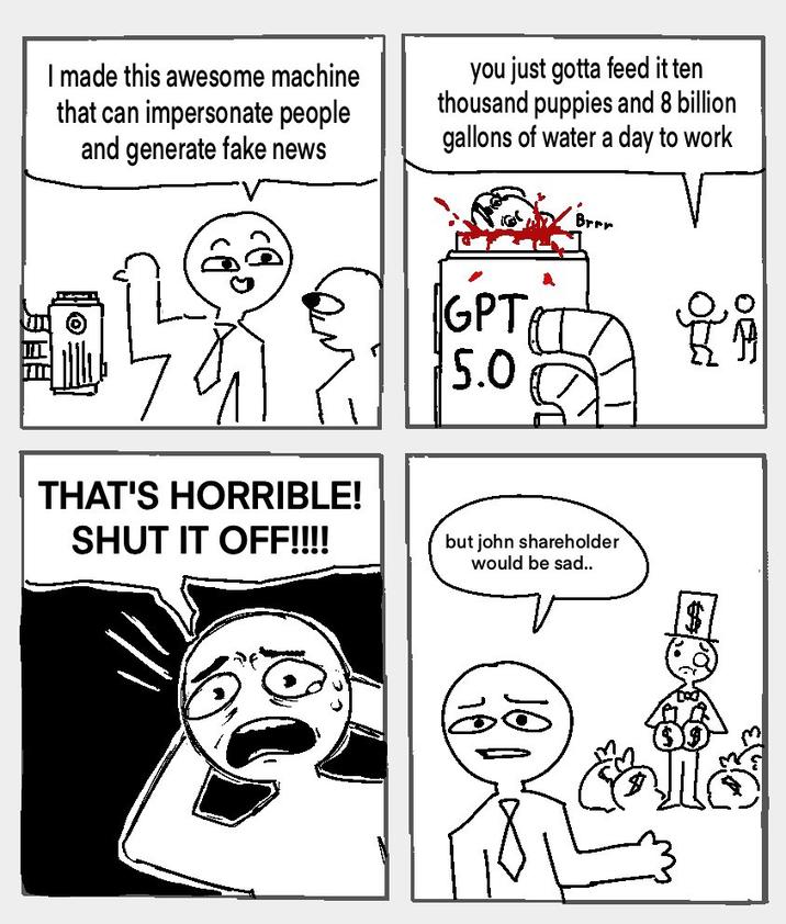 Brrr I made this awesome machine that can impersonate people and generate fake news you just gotta feed it ten thousand puppies and 8 billion gallons of water a day to work GPT 5.0 025 سره THAT'S HORRIBLE! SHUT IT OFF!!!! but john shareholder would be sad.. ၂၅