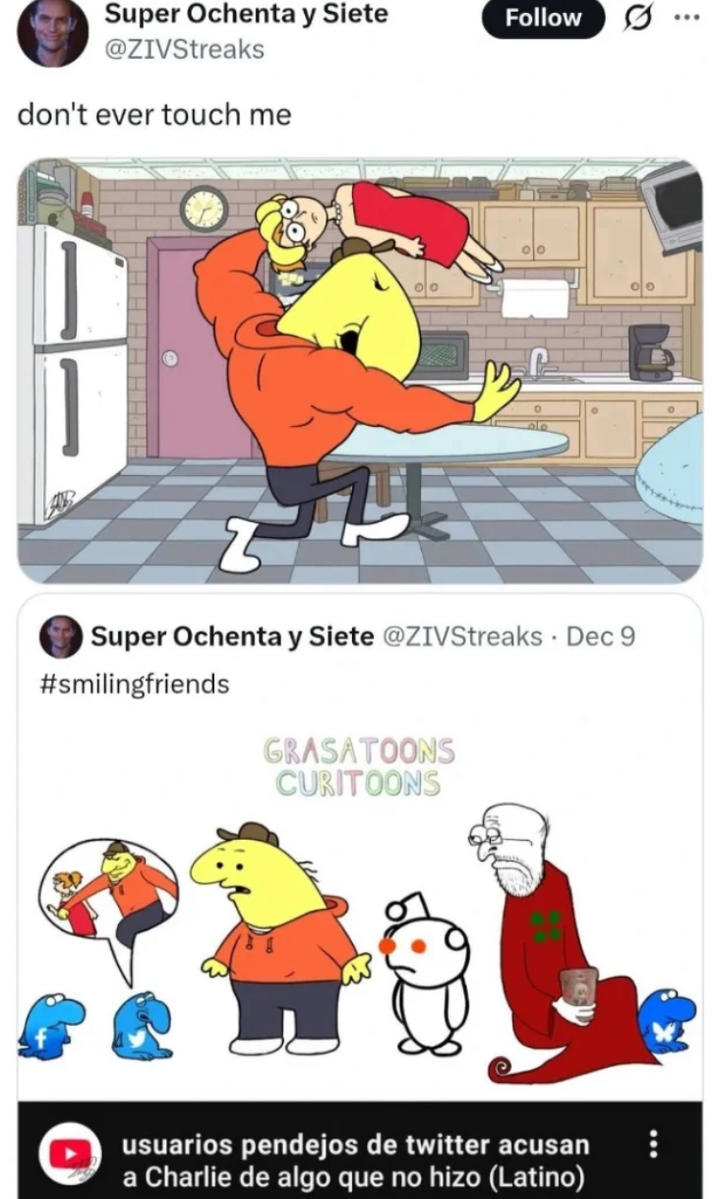Super Ochenta y Siete @ZIVStreaks don't ever touch me Super Ochenta y Siete @ZIVStreaks. Dec 9 #smilingfriends GRASATOONS CURITOONS usuarios pendejos de twitter acusan a Charlie de algo que no hizo (Latino) Follow Q