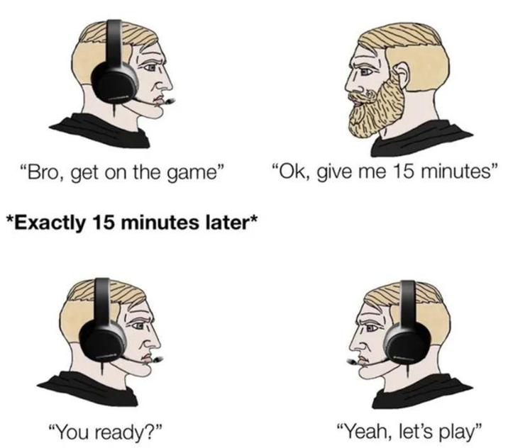 "Bro, get on the game" "Ok, give me 15 minutes" *Exactly 15 minutes later* "You ready?" "Yeah, let's play"