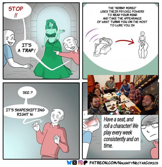 STOP !! IT'S A TRAP! SEE? 100 THE "HORNY MIMIC" USES THEIR PSYCHIC POWERS TO READ YOUR MIND AND TAKE THE APPEARANCE OF WHAT TURNS YOU ON THE MOST TO LURE YOU IN IT'S SHAPESHIFTING RIGHT N- Have a seat, and roll a character! We play every week consistently and on time. PATREON.COM/NAUGHTYNECTARCOMICS