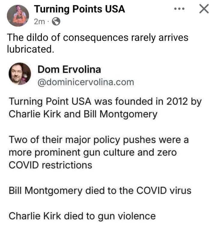 Turning Points USA 2m. The dildo of consequences rarely arrives lubricated. Dom Ervolina @dominicervolina.com Turning Point USA was founded in 2012 by Charlie Kirk and Bill Montgomery Two of their major policy pushes were a more prominent gun culture and zero COVID restrictions Bill Montgomery died to the COVID virus Charlie Kirk died to gun violence ✓