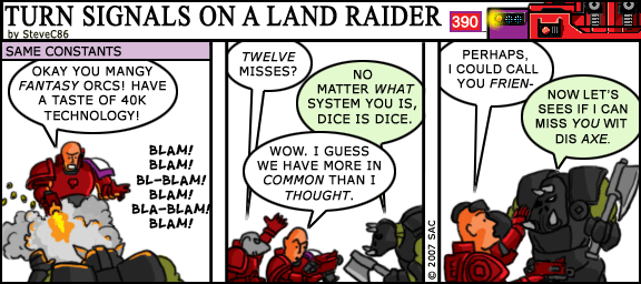 TURN SIGNALS ON A LAND RAIDER 390 by SteveC86 SAME CONSTANTS OKAY YOU MANGY FANTASY ORCS! HAVE A TASTE OF 40K TECHNOLOGY! TWELVE MISSES? NO MATTER WHAT SYSTEM YOU IS, DICE IS DICE. BLAM! BLAM! BL-BLAM! WOW. I GUESS WE HAVE MORE IN BLAM! BLA-BLAM! BLAM! COMMON THAN I THOUGHT. PERHAPS, I COULD CALL YOU FRIEN- NOW LET'S SEES IF I CAN MISS YOU WIT DIS AXE. ©2007 SAC