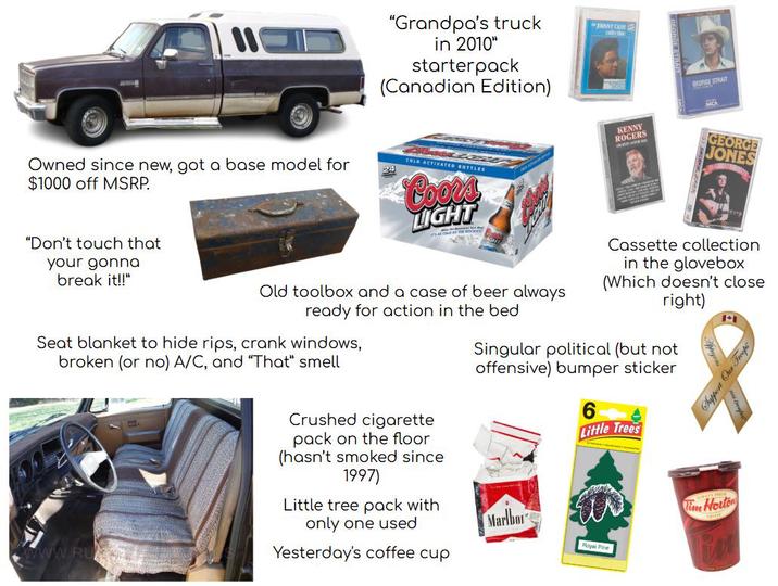 "Grandpa's truck in 2010" starterpack (Canadian Edition) NNT CASH alecer Owned since new, got a base model for $1000 off MSRP. COLD ACTIVATED BOTTLES Coors LIGHT KENNY ROGERS GEORGE STRAIT MCA GEORGE JONES "Don't touch that your gonna break it!!" Old toolbox and a case of beer always ready for action in the bed Seat blanket to hide rips, crank windows, broken (or no) A/C, and "That" smell www.RU Crushed c-------- pack on the floor (hasn't smoked since 1997) Little tree pack with only one used Yesterday's coffee cup Cassette collection in the glovebox (Which doesn't close right) Singular political (but not offensive) bumper sticker 6 Little Trees Marlbor Royal Pine Tim Horton