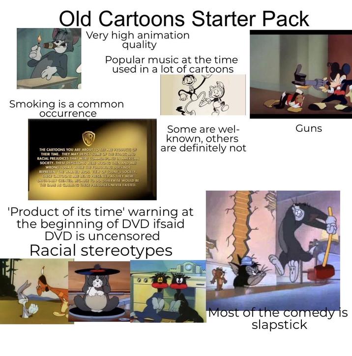 Old Cartoons Starter Pack Very high animation quality Popular music at the time used in a lot of cartoons Smoking is a common Occurrence THE CARTOONS YOU ARE ABOUT TO SEE ARE PRODUCTS OF THEIR TIME. THEY MAY DEPICT SOME OF THE ETHNIC AND RACIAL PREJUDICES THAT WERE COMMONPLACE IN AMERICAN SOCIETY. THESE DEPICTIONS WERE WRONG THEN AND ARE WRONG TODAY. WHILE THE FOLLOWING DOES NOT REPRESENT THE WARNER BROS. VIEW OF TODAY'S SOCIETY, THESE CARTOONS ARE BEING PRESENTED AS THEY WERE ORIGINALLY CREATED, BECAUSE TO DO OTHERWISE WOULD BE THE SAME AS CLAIMING THESE PREJUDICES NEVER EXISTED. Some are wel- known, others are definitely not 'Product of its time' warning at the beginning of DVD ifsaid DVD is uncensored Racial stereotypes Guns Most of the comedy is slapstick