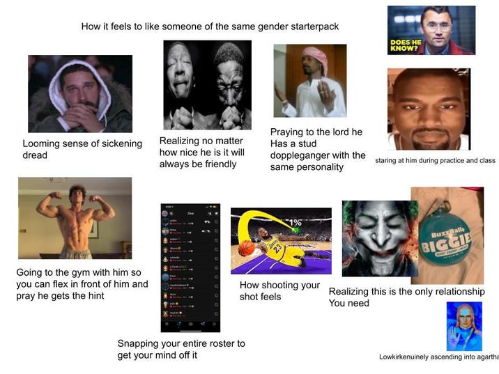 How it feels to like someone of the same gender starterpack Looming sense of sickening dread Going to the gym with him so you can flex in front of him and pray he gets the hint Realizing no matter how nice he is it will always be friendly Praying to the lord he Has a stud doppleganger with the same personality Snapping your entire roster to get your mind off it 23 1% How shooting your shot feels DOES HE KNOW? staring at him during practice and class BuzzBall BIGGIE BY CHERRY LIM Realizing this is the only relationship You need Lowkirkenuinely ascending into agartha