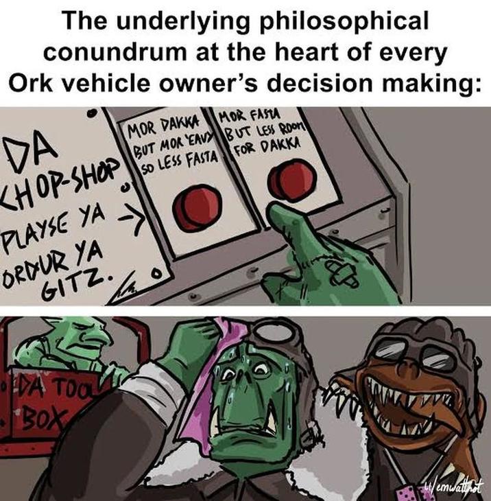 The underlying philosophical conundrum at the heart of every Ork vehicle owner's decision making: DA KHOP-SHOP PLAYSE YA ORDUR YA GITZ. MOR DAKKA MOR FASTA BUT MOR 'EAVY SO LESS FASTA BUT LESS ROOM FOR DAKKA DA TOOL BOX /em emwalnot