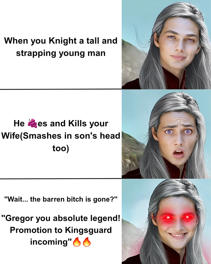 When you Knight a tall and strapping young man Hees and Kills your Wife(Smashes in son's head too) "Wait... the barren bitch is gone?" "Gregor you absolute legend! Promotion to Kingsguard incoming"