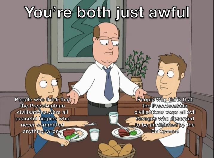 You're both just awful People who think that the Precolombian civilisations were all peaceful hippies who never committed anything wrong People who think that the Precolombian civilisations were all evil savages who deserved to be annihilated by the Europeans