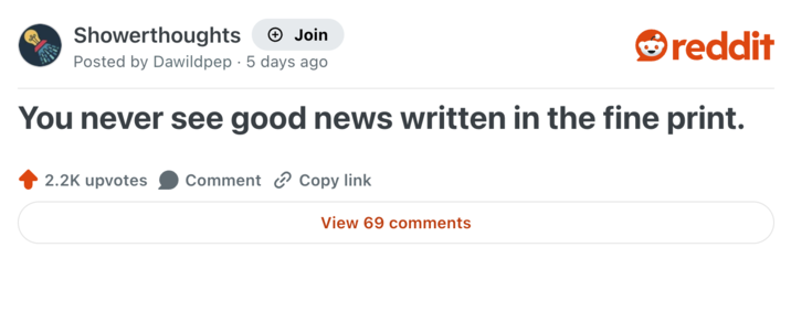 Showerthoughts + Join reddit Posted by Dawildpep 5 days ago You never see good news written in the fine print. 2.2K upvotes Comment Copy link View 69 comments