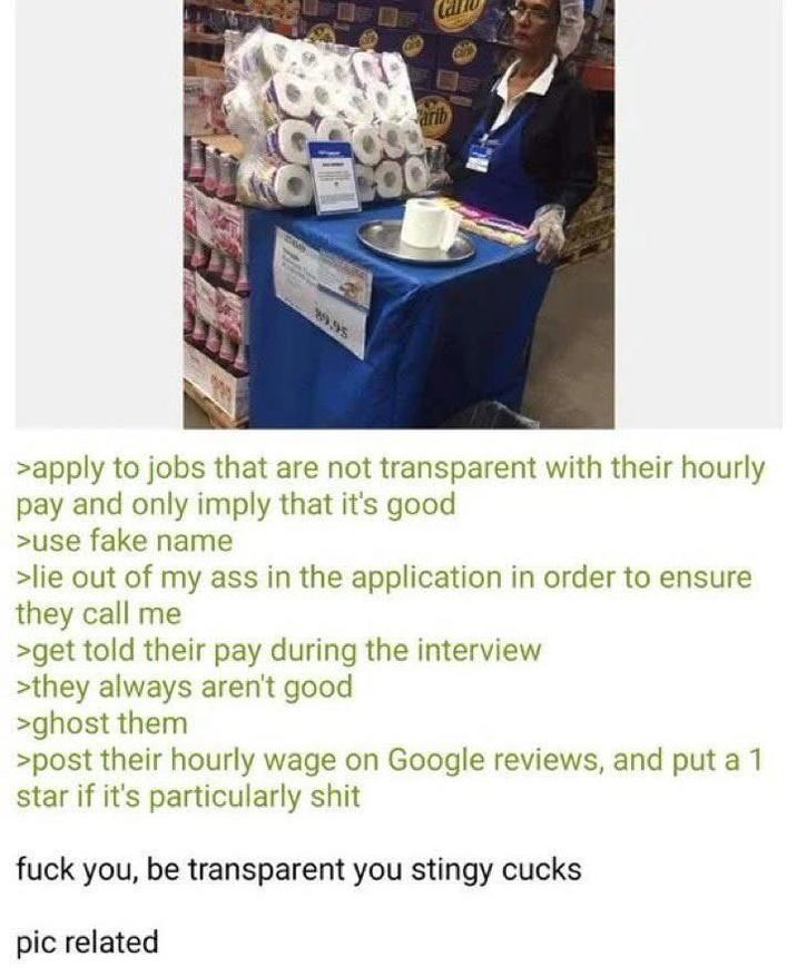 arib COO 99.95 >apply to jobs that are not transparent with their hourly pay and only imply that it's good >use fake name >lie out of my ass in the application in order to ensure they call me >get told their pay during the interview >they always aren't good >ghost them >post their hourly wage on Google reviews, and put a 1 star if it's particularly s--- f--- you, be transparent you stingy cucks pic related