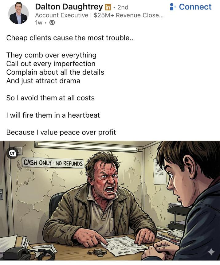 Dalton Daughtrey in ⚫ 2nd Account Executive | $25M+ Revenue Close... 1w. Cheap clients cause the most trouble.. They comb over everything Call out every imperfection Complain about all the details And just attract drama So I avoid them at all costs I will fire them in a heartbeat Because I value peace over profit + Connect cr CASH ONLY-NO REFUNDS IOAN