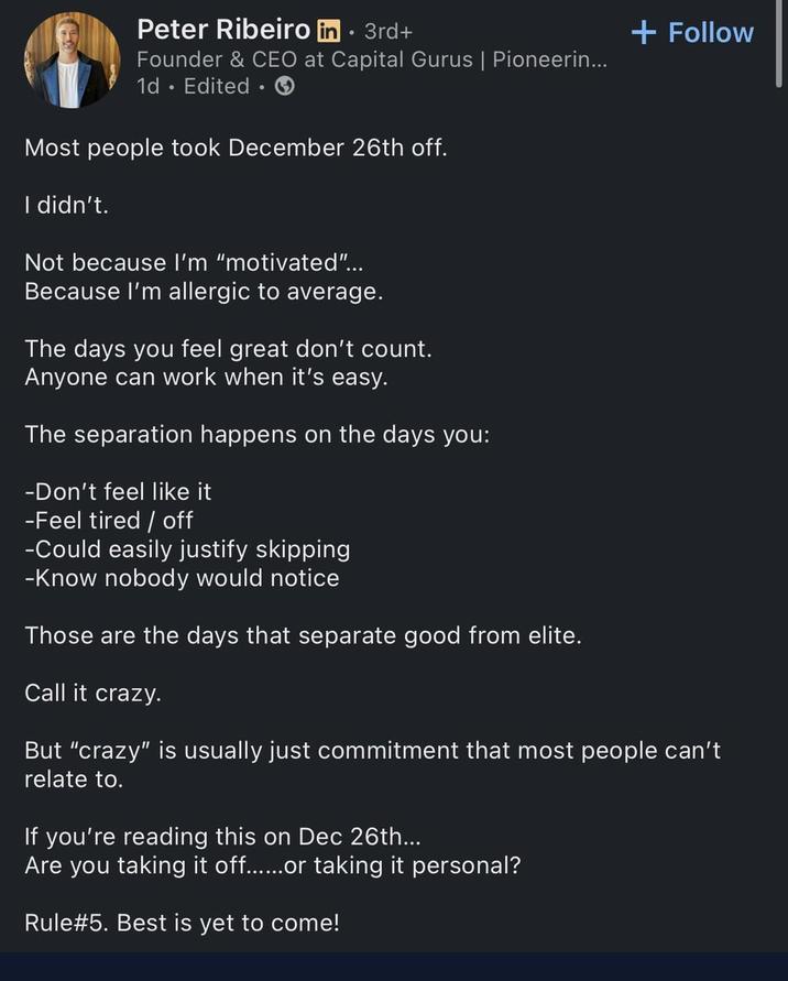 Peter Ribeiro in ⚫ 3rd+ • Founder & CEO at Capital Gurus | Pioneerin... 1d Edited Most people took December 26th off. I didn't. Not because I'm "motivated"... Because I'm allergic to average. The days you feel great don't count. Anyone can work when it's easy. The separation happens on the days you: -Don't feel like it -Feel tired/off -Could easily justify skipping -Know nobody would notice Those are the days that separate good from elite. Call it crazy. + Follow But "crazy" is usually just commitment that most people can't relate to. If you're reading this on Dec 26th... Are you taking it off......or taking it personal? Rule #5. Best is yet to come!