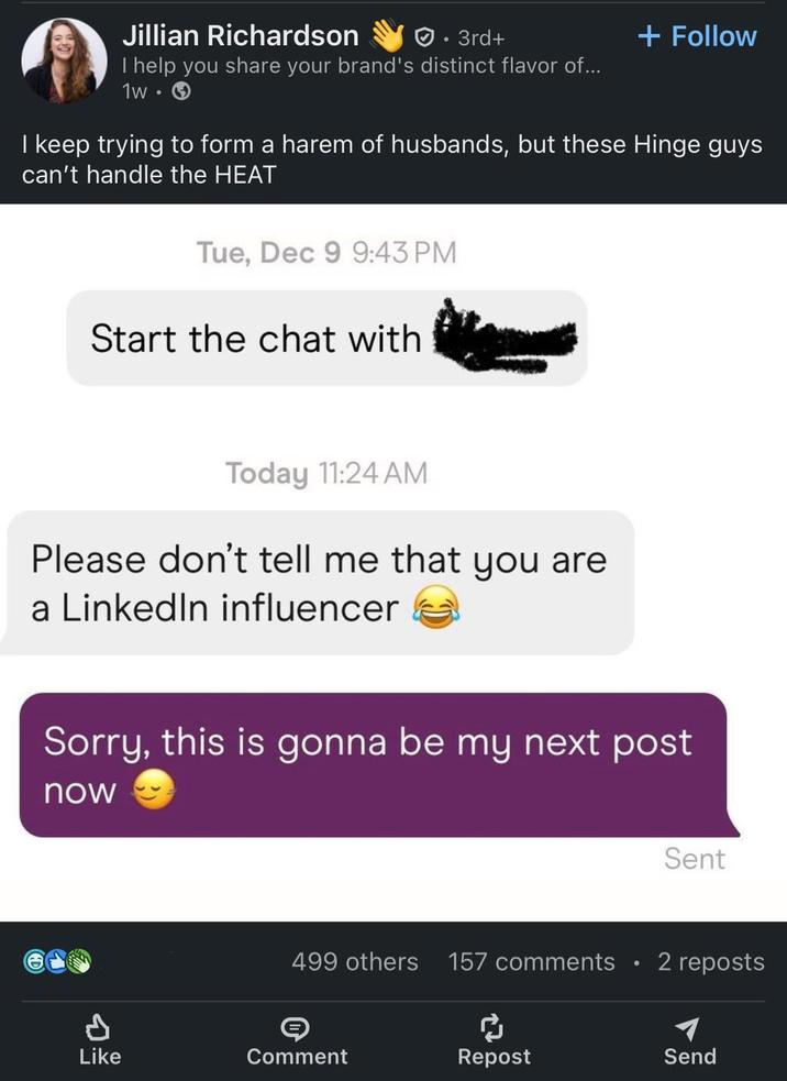 Jillian Richardson • 3rd+ + Follow I help you share your brand's distinct flavor of... 1w → I keep trying to form a harem of husbands, but these Hinge guys can't handle the HEAT Tue, Dec 9 9:43 PM Start the chat with Today 11:24 AM Please don't tell me that you are a LinkedIn influencer Sorry, this is gonna be my next post now P Sent 499 others 157 comments 2 reposts Like Comment ៨ Repost Send